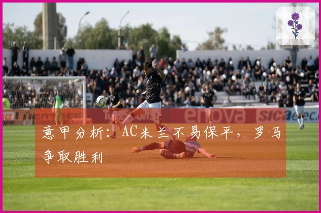 意甲分析：AC米兰不易保平，罗马争取胜利